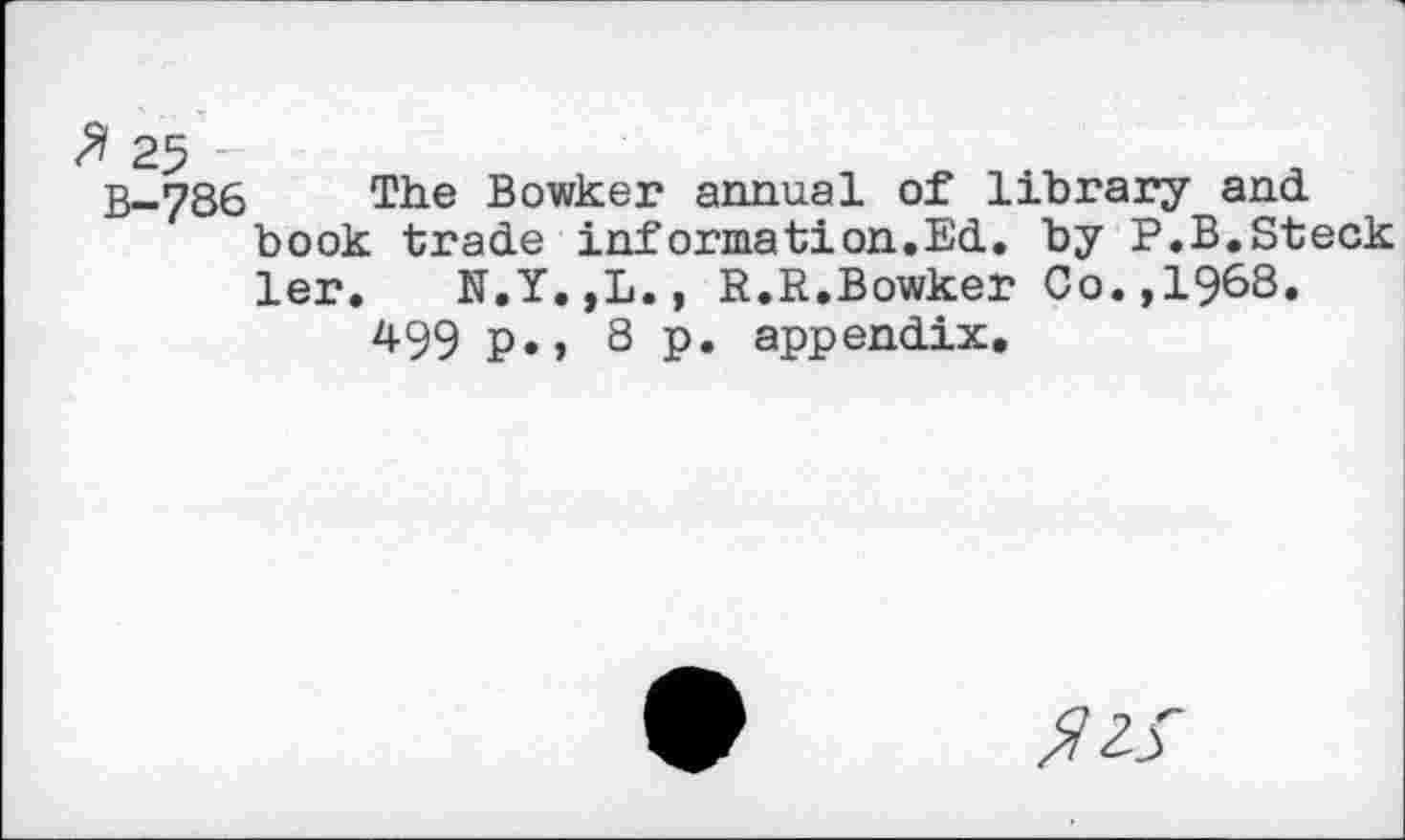 ﻿25 -
B-786 The Bowker annual of library and. book trade information.Ed. by P.B.Steck ler. N.Y.,L., R.R.Bowker Co.,1968.
499 p., 8 p. appendix.
